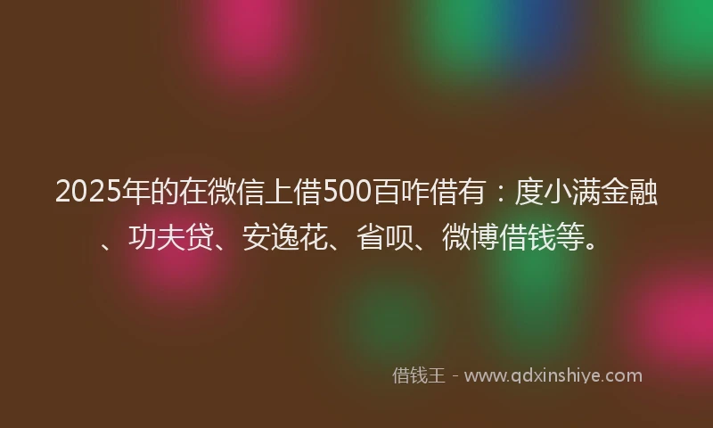2025年的在微信上借500百咋借有：度小满金融、功夫贷、安逸花、省呗、微博借钱等。