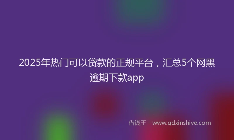 2025年热门可以贷款的正规平台，汇总5个网黑逾期下款app
