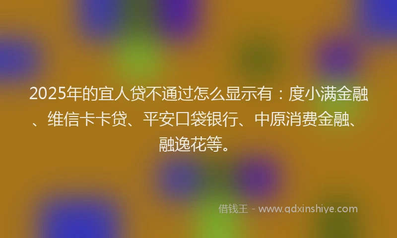 2025年的宜人贷不通过怎么显示有：度小满金融、维信卡卡贷、平安口袋银行、中原消费金融、融逸花等。
