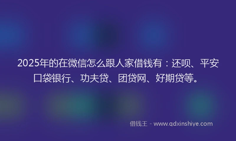 2025年的在微信怎么跟人家借钱有：还呗、平安口袋银行、功夫贷、团贷网、好期贷等。