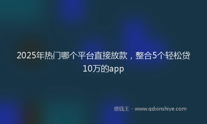 2025年热门哪个平台直接放款，整合5个轻松贷10万的app