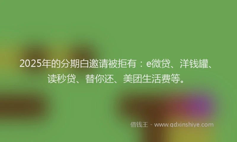 2025年的分期白邀请被拒有：e微贷、洋钱罐、读秒贷、替你还、美团生活费等。