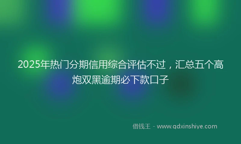 2025年热门分期信用综合评估不过，汇总五个高炮双黑逾期必下款口子