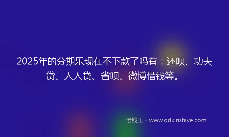 2025年的分期乐现在不下款了吗有:还呗、功夫贷、人人贷、省呗、微博借钱等。