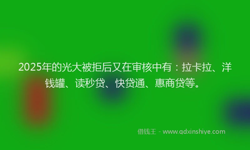 2025年的光大被拒后又在审核中有：拉卡拉、洋钱罐、读秒贷、快贷通、惠商贷等。