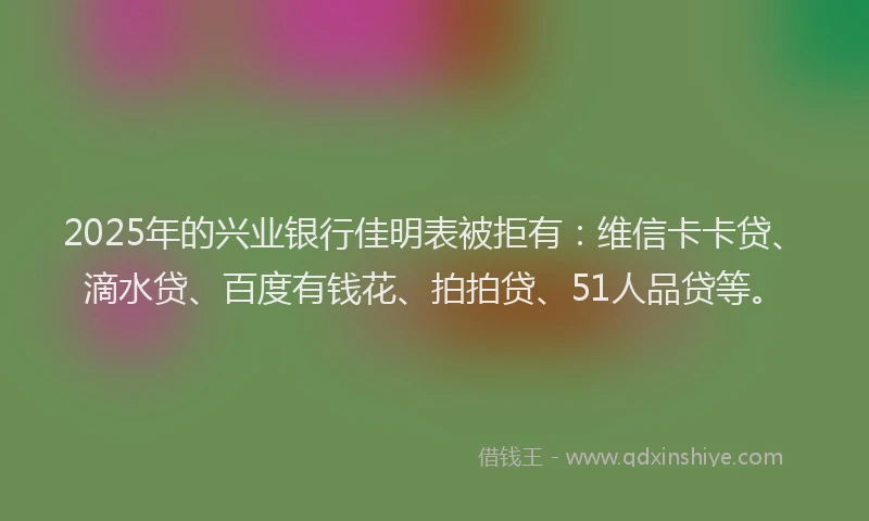 2025年的兴业银行佳明表被拒有：维信卡卡贷、滴水贷、百度有钱花、拍拍贷、51人品贷等。