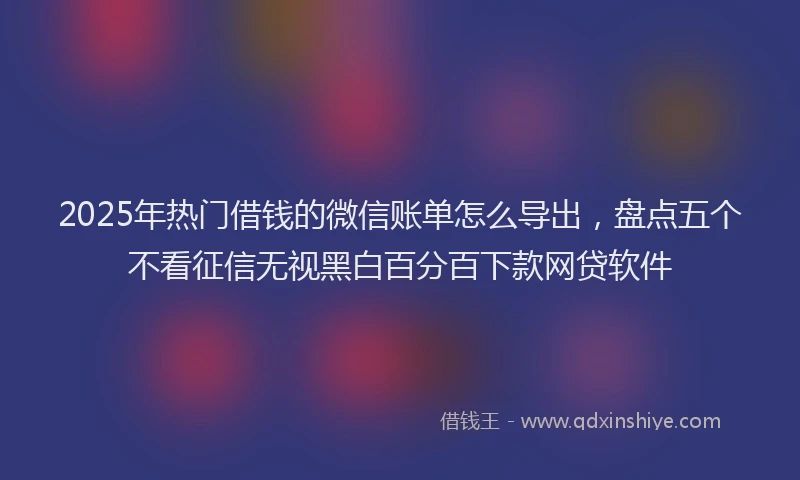 2025年热门借钱的微信账单怎么导出，盘点五个不看征信无视黑白百分百下款网贷软件