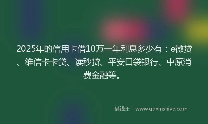 2025年的信用卡借10万一年利息多少有：e微贷、维信卡卡贷、读秒贷、平安口袋银行、中原消费金融等。