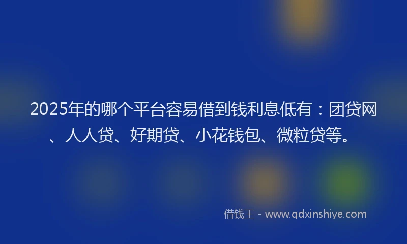 2025年的哪个平台容易借到钱利息低有：团贷网、人人贷、好期贷、小花钱包、微粒贷等。