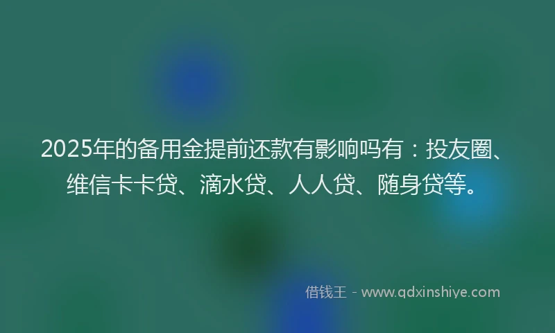 2025年的备用金提前还款有影响吗有：投友圈、维信卡卡贷、滴水贷、人人贷、随身贷等。