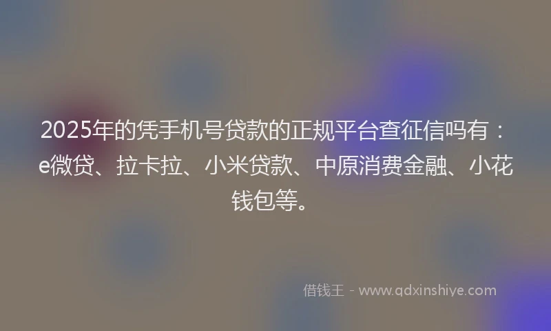 2025年的凭手机号贷款的正规平台查征信吗有：e微贷、拉卡拉、小米贷款、中原消费金融、小花钱包等。