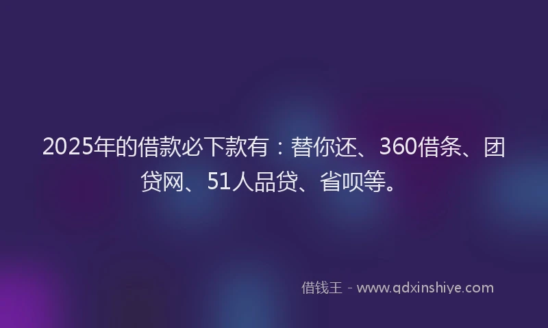 2025年的借款必下款有：替你还、360借条、团贷网、51人品贷、省呗等。