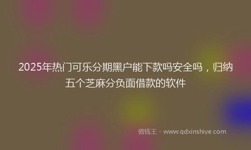 2025年热门可乐分期黑户能下款吗安全吗，归纳五个芝麻分负面借款的软件