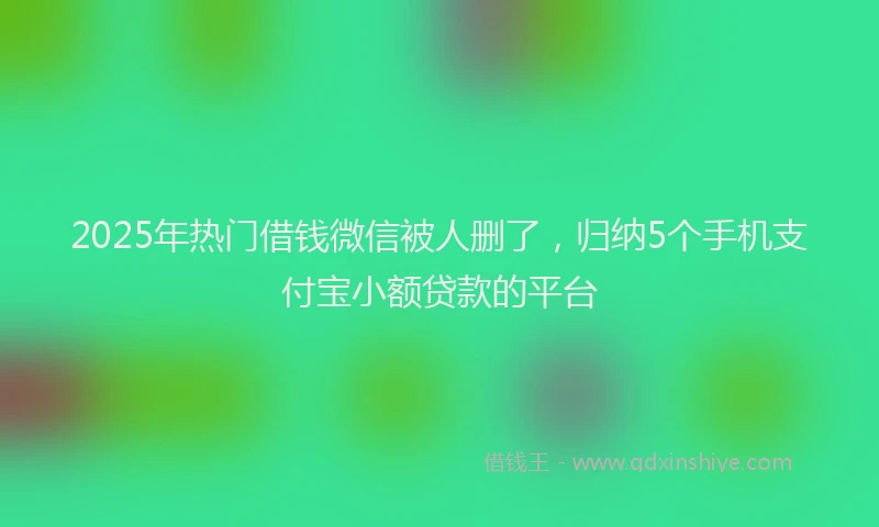 2025年热门借钱微信被人删了，归纳5个手机支付宝小额贷款的平台