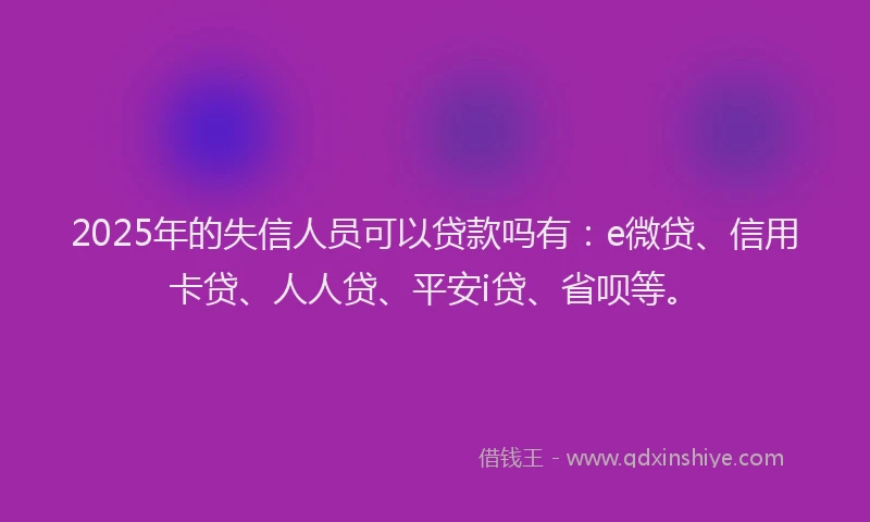2025年的失信人员可以贷款吗有：e微贷、信用卡贷、人人贷、平安i贷、省呗等。