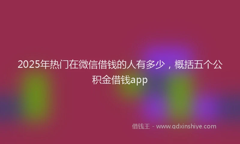 2025年热门在微信借钱的人有多少，概括五个公积金借钱app