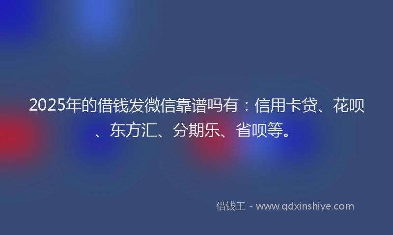 2025年的借钱发微信靠谱吗有：信用卡贷、花呗、东方汇、分期乐、省呗等。