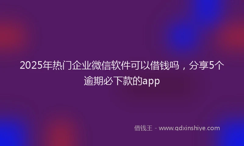 2025年热门企业微信软件可以借钱吗，分享5个逾期必下款的app