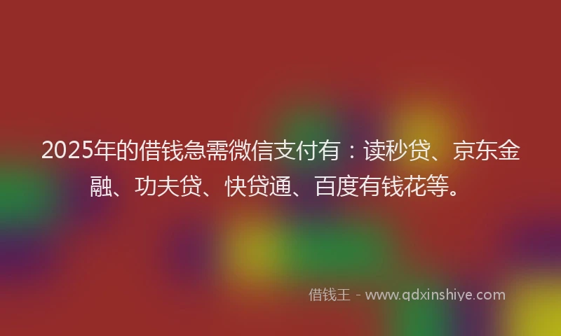 2025年的借钱急需微信支付有：读秒贷、京东金融、功夫贷、快贷通、百度有钱花等。