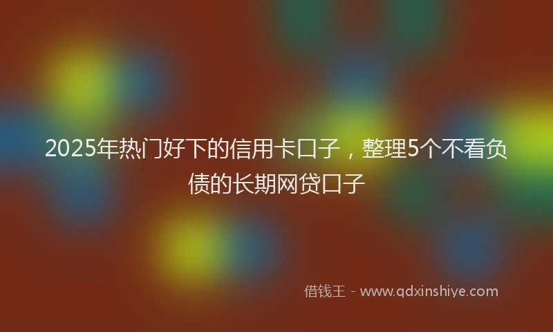 2025年热门好下的信用卡口子，整理5个不看负债的长期网贷口子