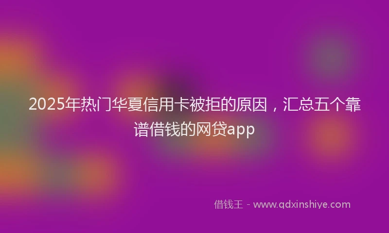 2025年热门华夏信用卡被拒的原因，汇总五个靠谱借钱的网贷app