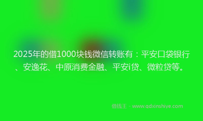 2025年的借1000块钱微信转账有：平安口袋银行、安逸花、中原消费金融、平安i贷、微粒贷等。