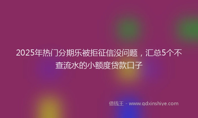 2025年热门分期乐被拒征信没问题，汇总5个不查流水的小额度贷款口子