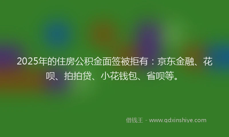 2025年的住房公积金面签被拒有：京东金融、花呗、拍拍贷、小花钱包、省呗等。