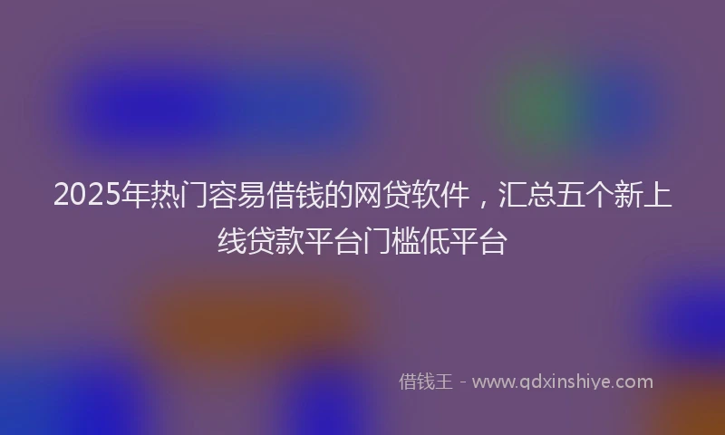 2025年热门容易借钱的网贷软件，汇总五个新上线贷款平台门槛低平台