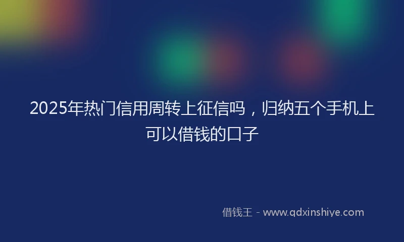 2025年热门信用周转上征信吗，归纳五个手机上可以借钱的口子