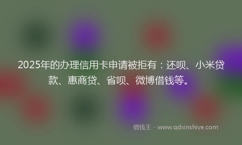 2025年的办理信用卡申请被拒有：还呗、小米贷款、惠商贷、省呗、微博借钱等。