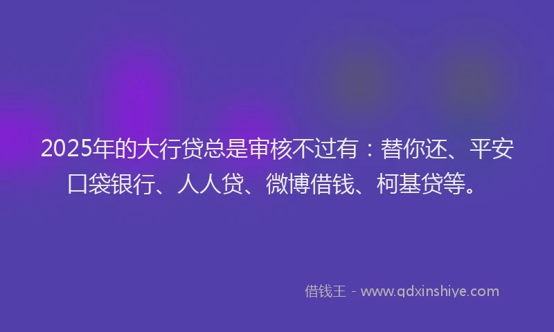 2025年的大行贷总是审核不过有：替你还、平安口袋银行、人人贷、微博借钱、柯基贷等。