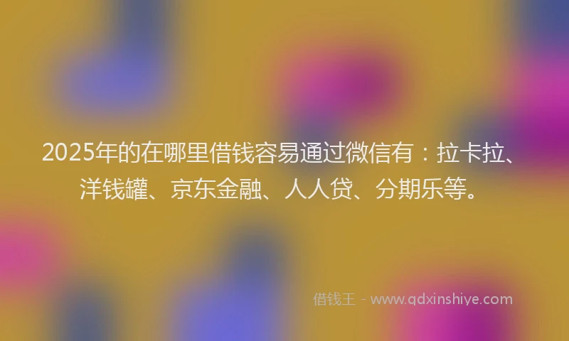 2025年的在哪里借钱容易通过微信有：拉卡拉、洋钱罐、京东金融、人人贷、分期乐等。