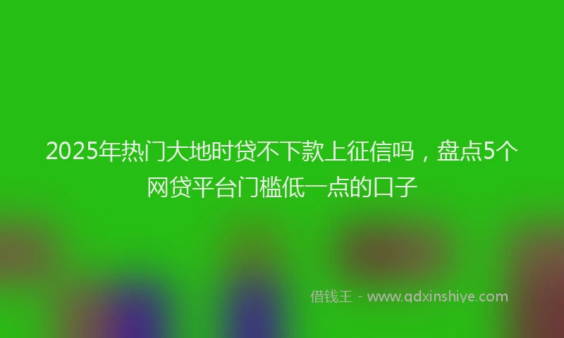 2025年热门大地时贷不下款上征信吗，盘点5个网贷平台门槛低一点的口子