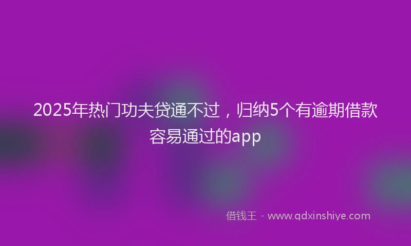 2025年热门功夫贷通不过，归纳5个有逾期借款容易通过的app