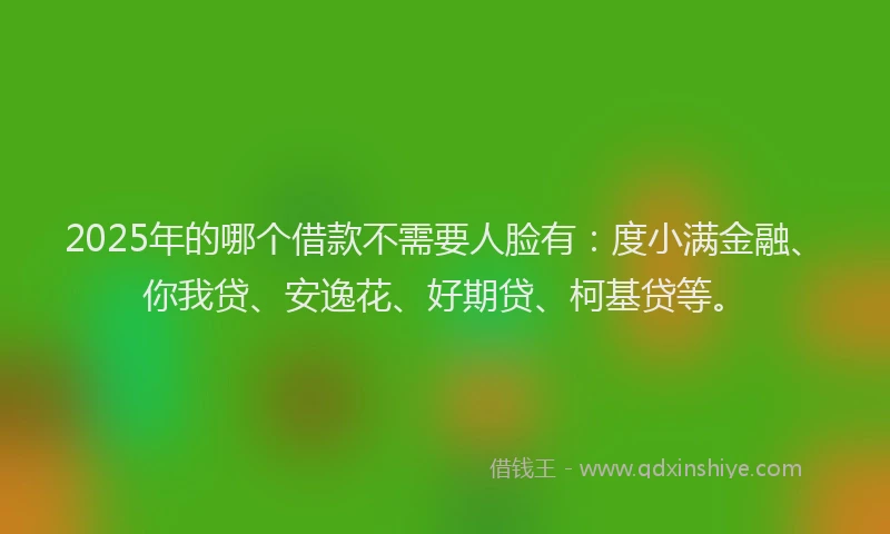 2025年的哪个借款不需要人脸有：度小满金融、你我贷、安逸花、好期贷、柯基贷等。
