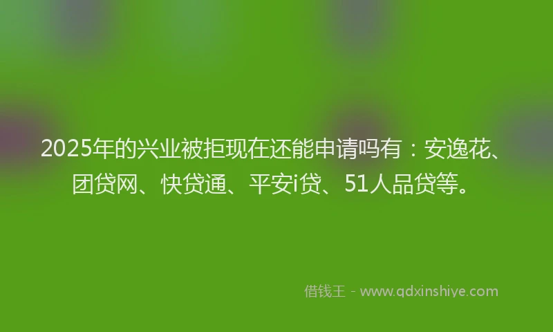 2025年的兴业被拒现在还能申请吗有：安逸花、团贷网、快贷通、平安i贷、51人品贷等。