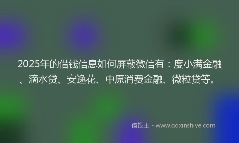 2025年的借钱信息如何屏蔽微信有：度小满金融、滴水贷、安逸花、中原消费金融、微粒贷等。