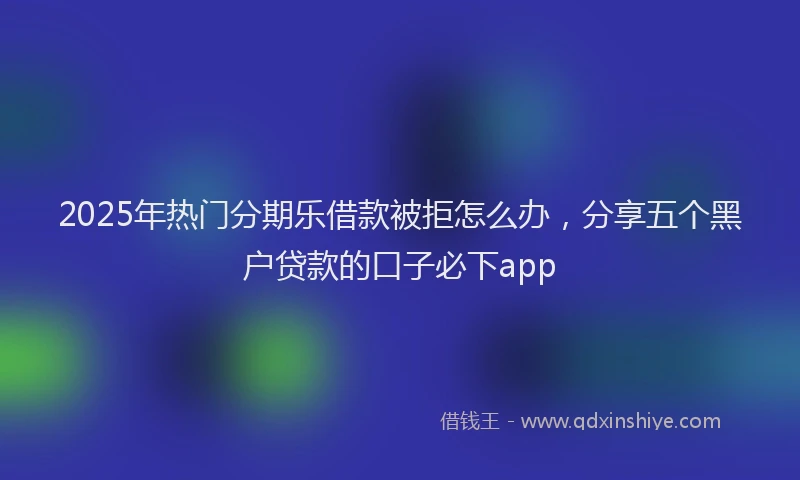 2025年热门分期乐借款被拒怎么办，分享五个黑户贷款的口子必下app