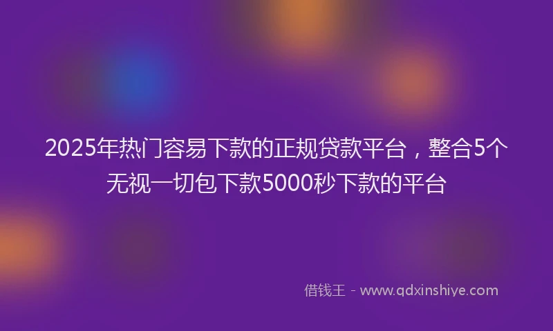 2025年热门容易下款的正规贷款平台，整合5个无视一切包下款5000秒下款的平台