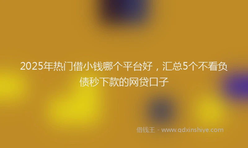 2025年热门借小钱哪个平台好，汇总5个不看负债秒下款的网贷口子