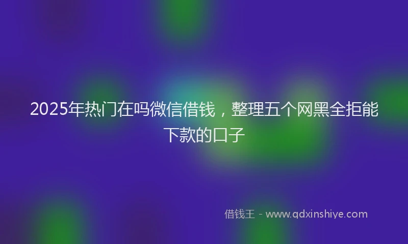 2025年热门在吗微信借钱，整理五个网黑全拒能下款的口子