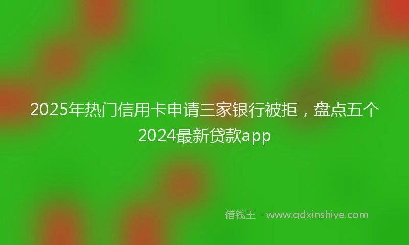 2025年热门信用卡申请三家银行被拒，盘点五个2024最新贷款app