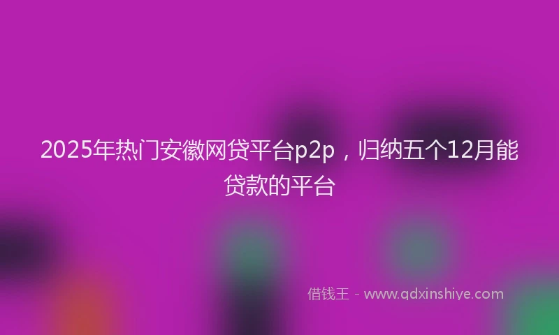 2025年热门安徽网贷平台p2p，归纳五个12月能贷款的平台