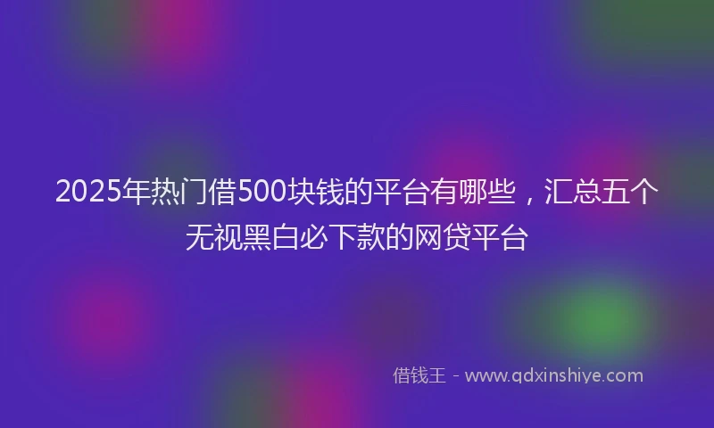 2025年热门借500块钱的平台有哪些，汇总五个无视黑白必下款的网贷平台