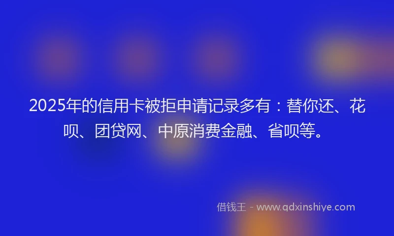 2025年的信用卡被拒申请记录多有：替你还、花呗、团贷网、中原消费金融、省呗等。