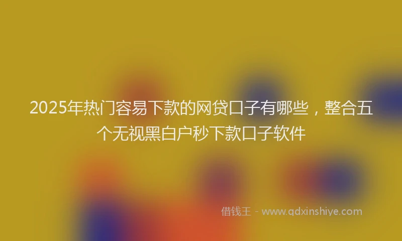 2025年热门容易下款的网贷口子有哪些，整合五个无视黑白户秒下款口子软件
