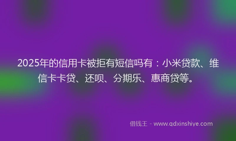2025年的信用卡被拒有短信吗有：小米贷款、维信卡卡贷、还呗、分期乐、惠商贷等。