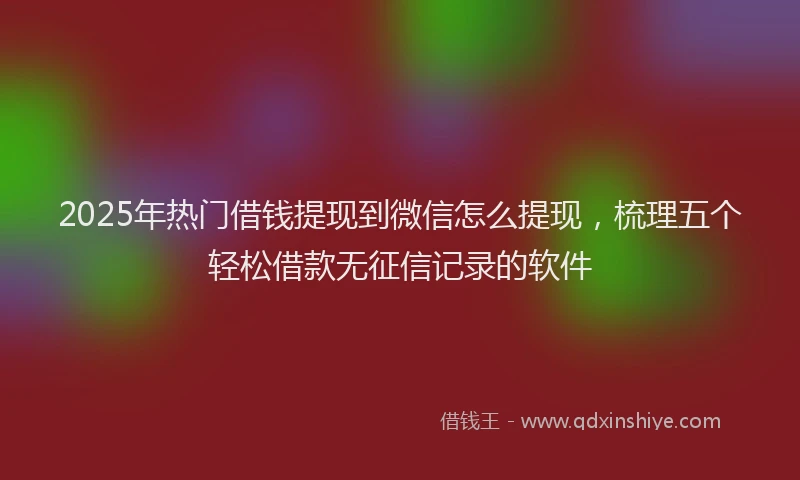 2025年热门借钱提现到微信怎么提现，梳理五个轻松借款无征信记录的软件