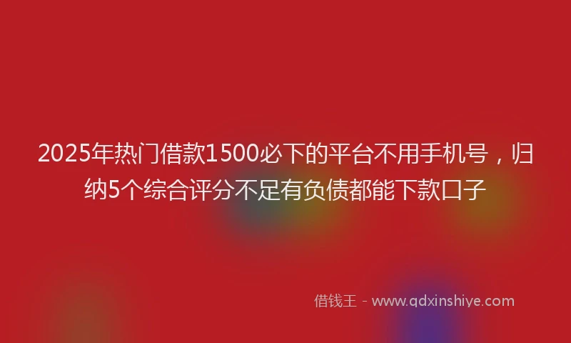 2025年热门借款1500必下的平台不用手机号，归纳5个综合评分不足有负债都能下款口子